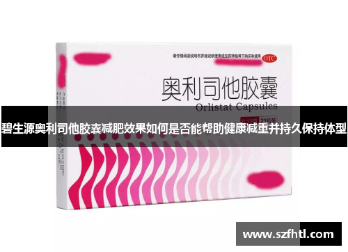 碧生源奥利司他胶囊减肥效果如何是否能帮助健康减重并持久保持体型 碧生源奥利司他胶囊减肥效果如何是否能帮助健康减重并持久保持体型