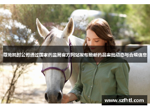 尊龙凯时公司通过国家药监局官方网站发布最新药品审批动态与合规信息