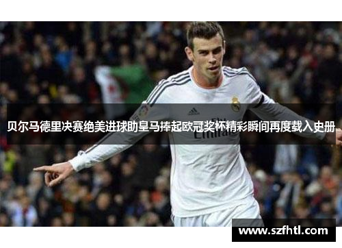 贝尔马德里决赛绝美进球助皇马捧起欧冠奖杯精彩瞬间再度载入史册